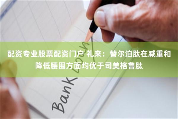 配资专业股票配资门户 礼来：替尔泊肽在减重和降低腰围方面均优于司美格鲁肽