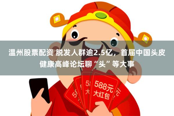 温州股票配资 脱发人群逾2.5亿，首届中国头皮健康高峰论坛聊“头”等大事