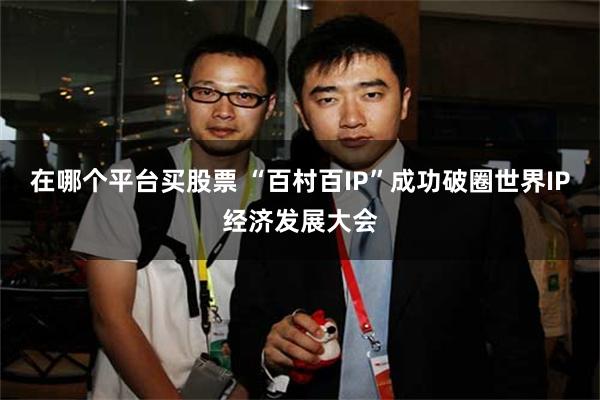 在哪个平台买股票 “百村百IP”成功破圈世界IP经济发展大会