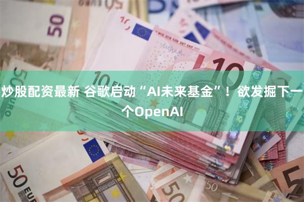 炒股配资最新 谷歌启动“AI未来基金”！欲发掘下一个OpenAI
