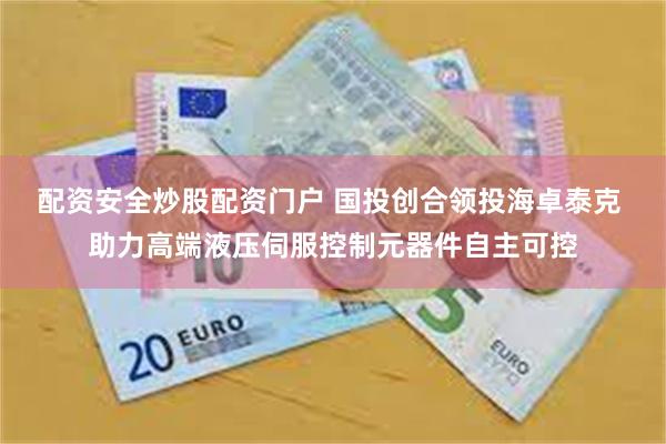 配资安全炒股配资门户 国投创合领投海卓泰克 助力高端液压伺服控制元器件自主可控