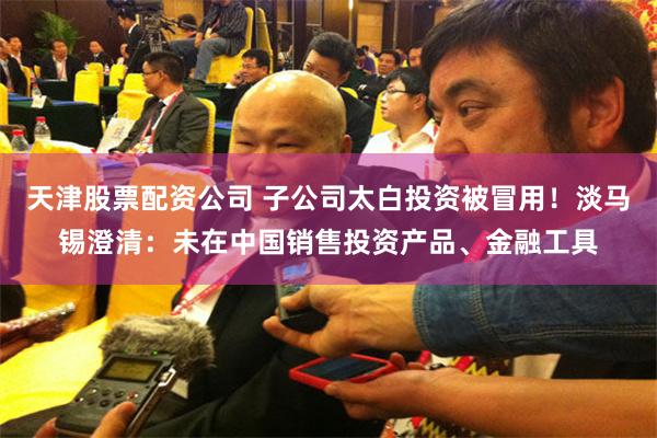 天津股票配资公司 子公司太白投资被冒用！淡马锡澄清：未在中国销售投资产品、金融工具