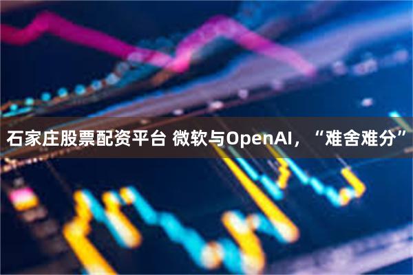 石家庄股票配资平台 微软与OpenAI，“难舍难分”