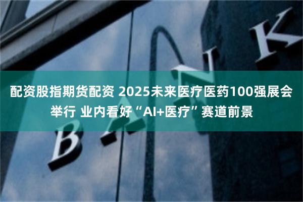 配资股指期货配资 2025未来医疗医药100强展会举行 业内看好“AI+医疗”赛道前景