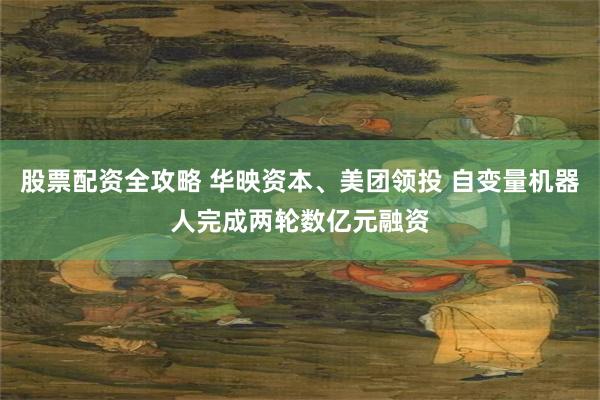 股票配资全攻略 华映资本、美团领投 自变量机器人完成两轮数亿元融资