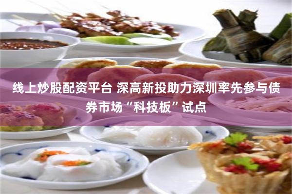 线上炒股配资平台 深高新投助力深圳率先参与债券市场“科技板”试点