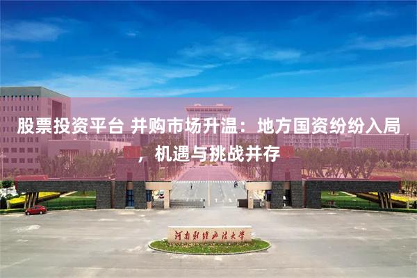 股票投资平台 并购市场升温:地方国资纷纷入局,机遇与挑战并存