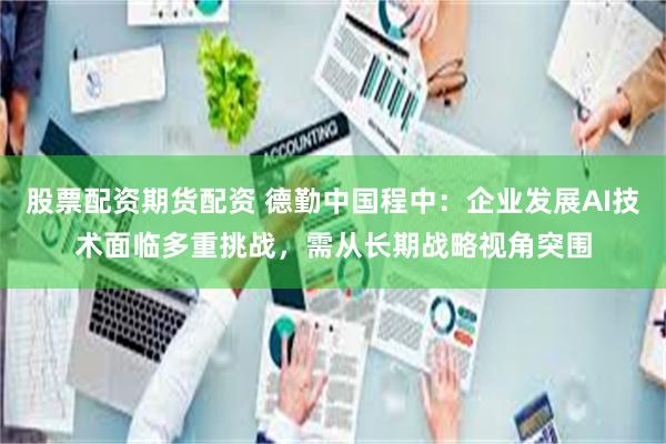 股票配资期货配资 德勤中国程中：企业发展AI技术面临多重挑战，需从长期战略视角突围