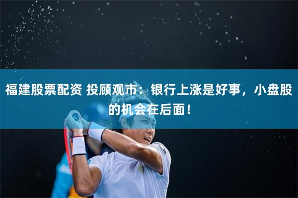 福建股票配资 投顾观市：银行上涨是好事，小盘股的机会在后面！