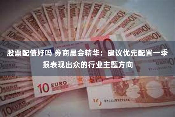 股票配债好吗 券商晨会精华：建议优先配置一季报表现出众的行业主题方向