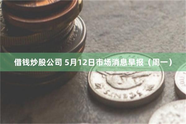 借钱炒股公司 5月12日市场消息早报（周一）