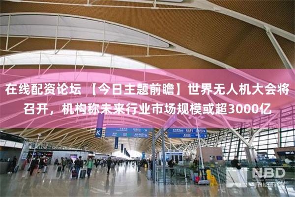 在线配资论坛 【今日主题前瞻】世界无人机大会将召开，机构称未来行业市场规模或超3000亿