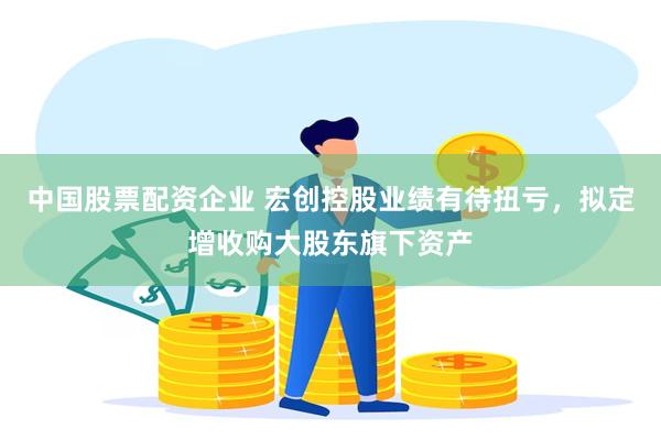 中国股票配资企业 宏创控股业绩有待扭亏，拟定增收购大股东旗下资产