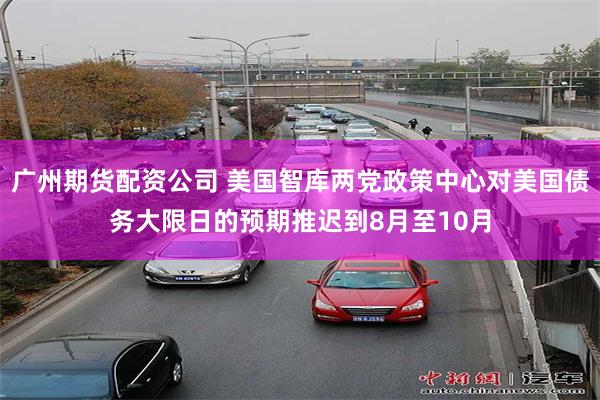 广州期货配资公司 美国智库两党政策中心对美国债务大限日的预期推迟到8月至10月