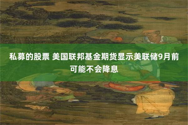 私募的股票 美国联邦基金期货显示美联储9月前可能不会降息