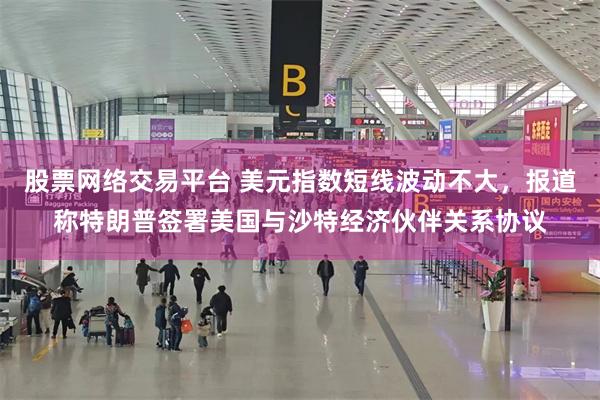 股票网络交易平台 美元指数短线波动不大，报道称特朗普签署美国与沙特经济伙伴关系协议