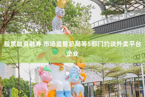 股票融资融券 市场监管总局等5部门约谈外卖平台企业