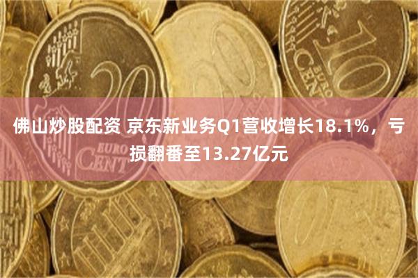 佛山炒股配资 京东新业务Q1营收增长18.1%，亏损翻番至13.27亿元