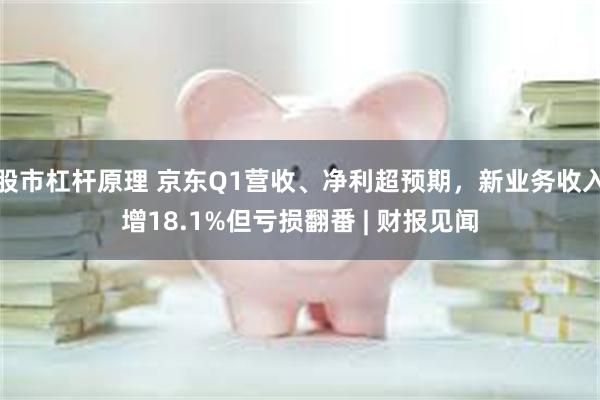 股市杠杆原理 京东Q1营收、净利超预期，新业务收入增18.1%但亏损翻番 | 财报见闻