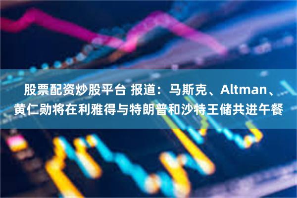 股票配资炒股平台 报道：马斯克、Altman、黄仁勋将在利雅得与特朗普和沙特王储共进午餐