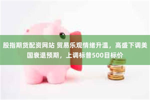 股指期货配资网站 贸易乐观情绪升温，高盛下调美国衰退预期，上调标普500目标价