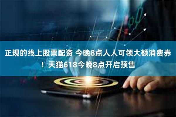 正规的线上股票配资 今晚8点人人可领大额消费券！天猫618今晚8点开启预售