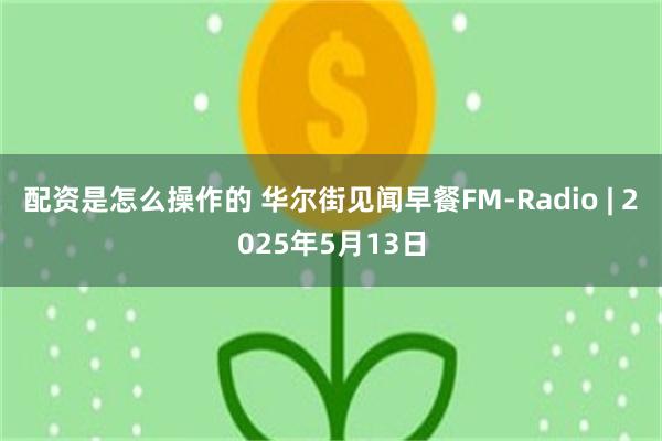 配资是怎么操作的 华尔街见闻早餐FM-Radio | 2025年5月13日