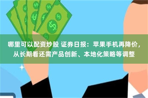 哪里可以配资炒股 证券日报：苹果手机再降价，从长期看还需产品创新、本地化策略等调整