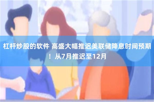 杠杆炒股的软件 高盛大幅推迟美联储降息时间预期！从7月推迟至12月