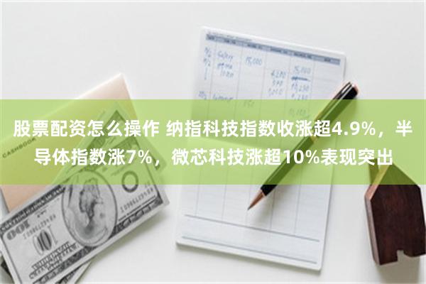 股票配资怎么操作 纳指科技指数收涨超4.9%，半导体指数涨7%，微芯科技涨超10%表现突出