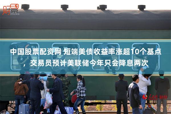 中国股票配资网 短端美债收益率涨超10个基点，交易员预计美联储今年只会降息两次