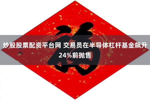 炒股股票配资平台网 交易员在半导体杠杆基金飙升24%前抛售