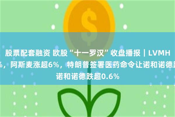 股票配套融资 欧股“十一罗汉”收盘播报｜LVMH集团涨7%，阿斯麦涨超6%，特朗普签署医药命令让诺和诺德跌超0.6%