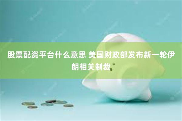 股票配资平台什么意思 美国财政部发布新一轮伊朗相关制裁