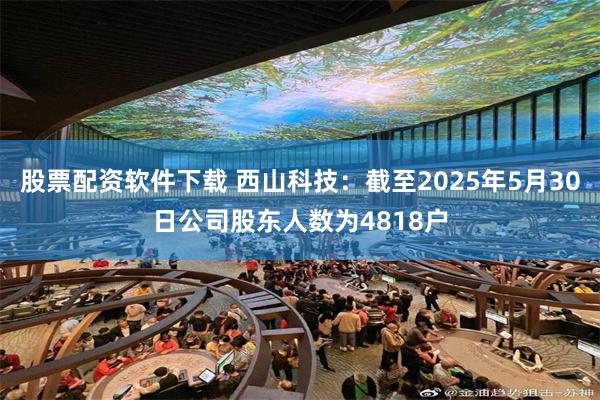 股票配资软件下载 西山科技：截至2025年5月30日公司股东人数为4818户