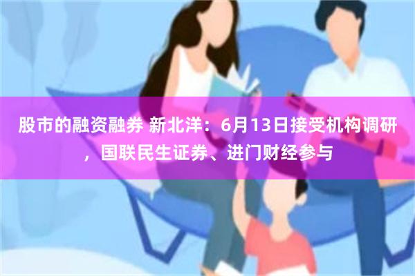 股市的融资融券 新北洋：6月13日接受机构调研，国联民生证券、进门财经参与