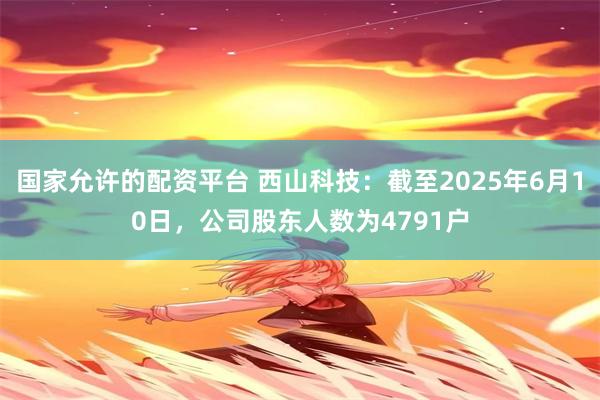 国家允许的配资平台 西山科技：截至2025年6月10日，公司股东人数为4791户