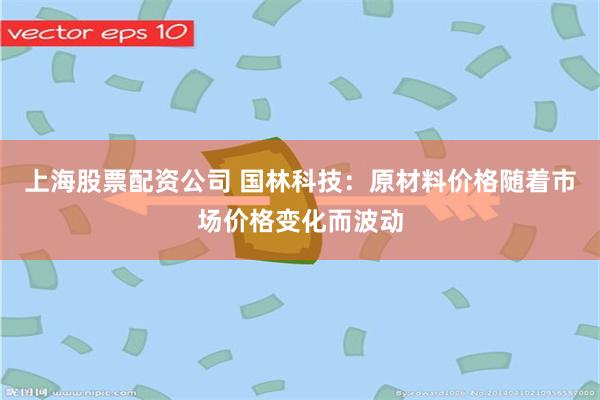 上海股票配资公司 国林科技：原材料价格随着市场价格变化而波动