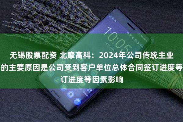 无锡股票配资 北摩高科：2024年公司传统主业收入下降的主要原因是公司受到客户单位总体合同签订进度等因素影响
