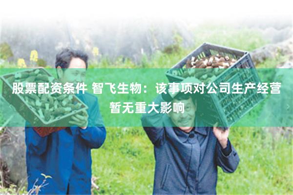 股票配资条件 智飞生物：该事项对公司生产经营暂无重大影响