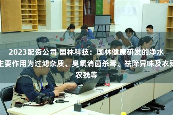 2023配资公司 国林科技：国林健康研发的净水器主要作用为过滤杂质、臭氧消菌杀毒、祛除异味及农残等