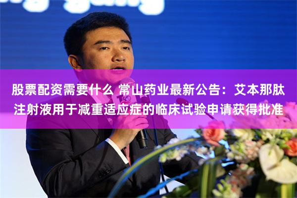 股票配资需要什么 常山药业最新公告：艾本那肽注射液用于减重适应症的临床试验申请获得批准