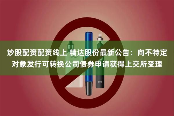 炒股配资配资线上 精达股份最新公告：向不特定对象发行可转换公司债券申请获得上交所受理