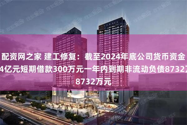 配资网之家 建工修复：截至2024年底公司货币资金3.44亿元短期借款300万元一年内到期非流动负债8732万元