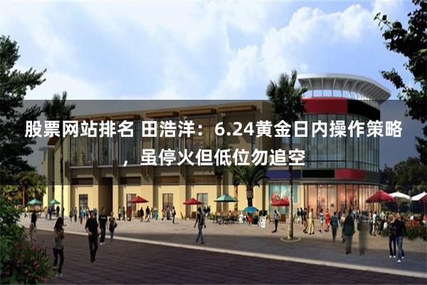 股票网站排名 田浩洋：6.24黄金日内操作策略，虽停火但低位勿追空