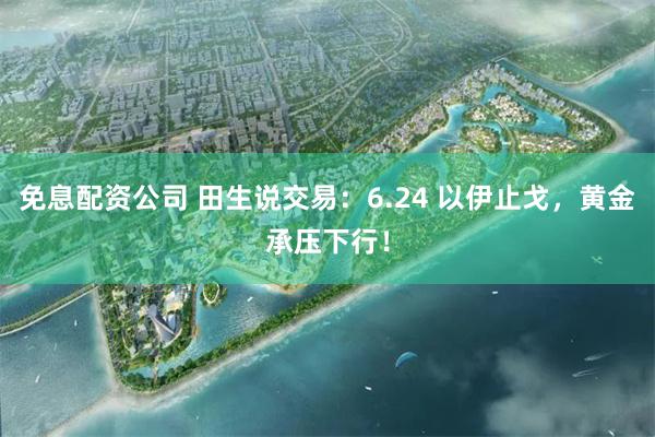 免息配资公司 田生说交易：6.24 以伊止戈，黄金承压下行！