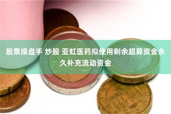股票操盘手 炒股 亚虹医药拟使用剩余超募资金永久补充流动资金