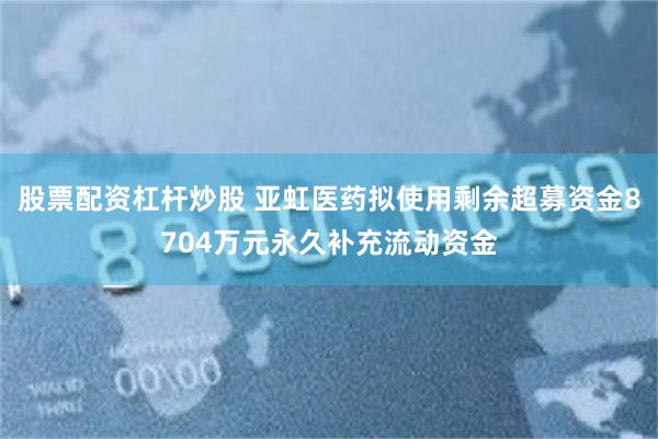股票配资杠杆炒股 亚虹医药拟使用剩余超募资金8704万元永久补充流动资金