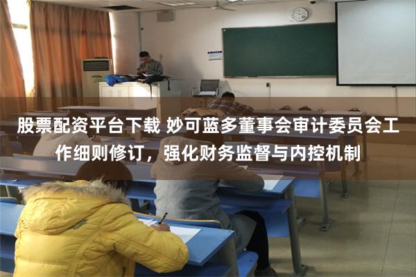 股票配资平台下载 妙可蓝多董事会审计委员会工作细则修订，强化财务监督与内控机制