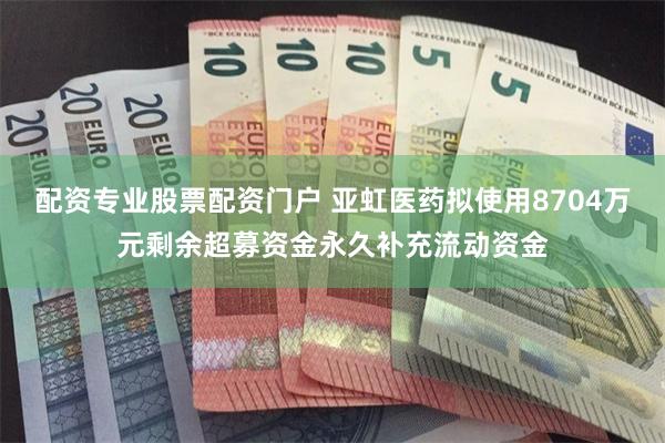 配资专业股票配资门户 亚虹医药拟使用8704万元剩余超募资金永久补充流动资金